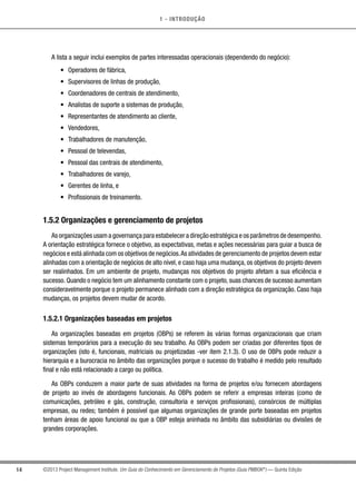 1 - INTRODUÇÃO
14 ©2013 Project Management Institute. Um Guia do Conhecimento em Gerenciamento de Projetos (Guia PMBOK®
) — Quinta Edição
A lista a seguir inclui exemplos de partes interessadas operacionais (dependendo do negócio):
•	 Operadores de fábrica,
•	 Supervisores de linhas de produção,
•	 Coordenadores de centrais de atendimento,
•	 Analistas de suporte a sistemas de produção,
•	 Representantes de atendimento ao cliente,
•	 Vendedores,
•	 Trabalhadores de manutenção,
•	 Pessoal de televendas,
•	 Pessoal das centrais de atendimento,
•	 Trabalhadores de varejo,
•	 Gerentes de linha, e
•	 Profissionais de treinamento.
1.5.2 Organizações e gerenciamento de projetos
As organizações usam a governança para estabelecer a direção estratégica e os parâmetros de desempenho.
A orientação estratégica fornece o objetivo, as expectativas, metas e ações necessárias para guiar a busca de
negócios e está alinhada com os objetivos de negócios.As atividades de gerenciamento de projetos devem estar
alinhadas com a orientação de negócios de alto nível, e caso haja uma mudança, os objetivos do projeto devem
ser realinhados. Em um ambiente de projeto, mudanças nos objetivos do projeto afetam a sua eficiência e
sucesso. Quando o negócio tem um alinhamento constante com o projeto, suas chances de sucesso aumentam
consideravelmente porque o projeto permanece alinhado com a direção estratégica da organização. Caso haja
mudanças, os projetos devem mudar de acordo.
1.5.2.1 Organizações baseadas em projetos
As organizações baseadas em projetos (OBPs) se referem às várias formas organizacionais que criam
sistemas temporários para a execução do seu trabalho. As OBPs podem ser criadas por diferentes tipos de
organizações (isto é, funcionais, matriciais ou projetizadas -ver item 2.1.3). O uso de OBPs pode reduzir a
hierarquia e a burocracia no âmbito das organizações porque o sucesso do trabalho é medido pelo resultado
final e não está relacionado a cargo ou política.
As OBPs conduzem a maior parte de suas atividades na forma de projetos e/ou fornecem abordagens
de projeto ao invés de abordagens funcionais. As OBPs podem se referir a empresas inteiras (como de
comunicações, petróleo e gás, construção, consultoria e serviços profissionais), consórcios de múltiplas
empresas, ou redes; também é possível que algumas organizações de grande porte baseadas em projetos
tenham áreas de apoio funcional ou que a OBP esteja aninhada no âmbito das subsidiárias ou divisões de
grandes corporações.
 