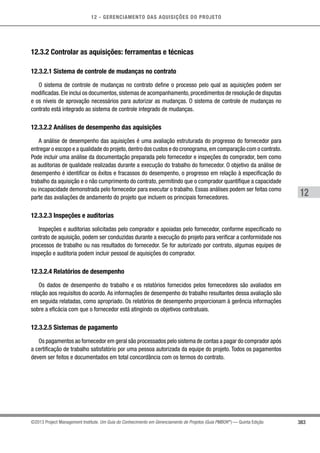 12 - GERENCIAMENTO DAS AQUISIÇÕES DO PROJETO
383
12
©2013 Project Management Institute. Um Guia do Conhecimento em Gerenciamento de Projetos (Guia PMBOK®
) — Quinta Edição
12.3.2 Controlar as aquisições: ferramentas e técnicas
12.3.2.1 Sistema de controle de mudanças no contrato
O sistema de controle de mudanças no contrato define o processo pelo qual as aquisições podem ser
modificadas.Ele inclui os documentos,sistemas de acompanhamento,procedimentos de resolução de disputas
e os níveis de aprovação necessários para autorizar as mudanças. O sistema de controle de mudanças no
contrato está integrado ao sistema de controle integrado de mudanças.
12.3.2.2 Análises de desempenho das aquisições
A análise de desempenho das aquisições é uma avaliação estruturada do progresso do fornecedor para
entregar o escopo e a qualidade do projeto,dentro dos custos e do cronograma,em comparação com o contrato.
Pode incluir uma análise da documentação preparada pelo fornecedor e inspeções do comprador, bem como
as auditorias de qualidade realizadas durante a execução do trabalho do fornecedor. O objetivo da análise de
desempenho é identificar os êxitos e fracassos do desempenho, o progresso em relação à especificação do
trabalho da aquisição e o não cumprimento do contrato, permitindo que o comprador quantifique a capacidade
ou incapacidade demonstrada pelo fornecedor para executar o trabalho. Essas análises podem ser feitas como
parte das avaliações de andamento do projeto que incluem os principais fornecedores.
12.3.2.3 Inspeções e auditorias
Inspeções e auditorias solicitadas pelo comprador e apoiadas pelo fornecedor, conforme especificado no
contrato de aquisição, podem ser conduzidas durante a execução do projeto para verificar a conformidade nos
processos de trabalho ou nas resultados do fornecedor. Se for autorizado por contrato, algumas equipes de
inspeção e auditoria podem incluir pessoal de aquisições do comprador.
12.3.2.4 Relatórios de desempenho
Os dados de desempenho do trabalho e os relatórios fornecidos pelos fornecedores são avaliados em
relação aos requisitos do acordo. As informações de desempenho do trabalho resultantes dessa avaliação são
em seguida relatadas, como apropriado. Os relatórios de desempenho proporcionam à gerência informações
sobre a eficácia com que o fornecedor está atingindo os objetivos contratuais.
12.3.2.5 Sistemas de pagamento
Os pagamentos ao fornecedor em geral são processados pelo sistema de contas a pagar do comprador após
a certificação de trabalho satisfatório por uma pessoa autorizada da equipe do projeto. Todos os pagamentos
devem ser feitos e documentados em total concordância com os termos do contrato.
 