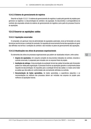 12 - GERENCIAMENTO DAS AQUISIÇÕES DO PROJETO
389
12
©2013 Project Management Institute. Um Guia do Conhecimento em Gerenciamento de Projetos (Guia PMBOK®
) — Quinta Edição
12.4.2.3 Sistema de gerenciamento de registros
Descrito na Seção 12.3.2.7. O sistema de gerenciamento de registros é usado pelo gerente de projetos para
gerenciar os registros e a documentação do contrato e da aquisição. Os documentos e correspondência do
contrato são arquivados através do sistema de gerenciamento de registros como parte do processo Encerrar
as aquisições.
12.4.3 Encerrar as aquisições: saídas
12.4.3.1 Aquisições encerradas
O comprador, em geral por meio do administrador de aquisições autorizado, envia ao fornecedor um aviso
formal por escrito de que o contrato foi concluído.Os requisitos de encerramento formal das aquisições em geral
são definidos nos termos e condições do contrato e são incluídos no plano de gerenciamento das aquisições.
12.4.3.2 Atualizações nos ativos de processos organizacionais
Os elementos dos ativos de processos organizacionais que podem ser atualizados incluem, entre outros:
•	 Arquivo de aquisições. Um conjunto completo de documentos indexados do contrato, incluindo o
contrato encerrado, é preparado para inclusão com os arquivos finais do projeto.
•	 Aceitação da entrega. A documentação da aceitação formal das saídas fornecidas pelo fornecedor
poderá ser retida pela organização. O processo Encerrar as aquisições garante o cumprimento desse
requisito de documentação. Os requisitos para a aceitação formal das saídas e o modo como tratar
as saídas que não estão em conformidade são normalmente definidos no contrato.
•	 Documentação de lições aprendidas. As lições aprendidas, a experiência adquirida e as
recomendações de melhoria dos processos devem ser incluídas nos arquivos do projeto para
melhorar as aquisições futuras.
 