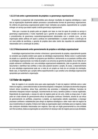 1 - INTRODUÇÃO
15
1
©2013 Project Management Institute. Um Guia do Conhecimento em Gerenciamento de Projetos (Guia PMBOK®
) — Quinta Edição
1.5.2.2 O elo entre o gerenciamento de projetos e a governança organizacional
Os projetos (e programas) são empreendidos para alcançar resultados de negócios estratégicos, e para
isto as organizações atualmente adotam processos e procedimentos formais de governança organizacional.
Os critérios de governança organizacional podem impor restrições aos projetos, especialmente se o projeto
entregar um serviço que estará sujeito à estrita governança organizacional.
Visto que o sucesso do projeto pode ser julgado com base no nível de apoio do produto ou serviço à
governança organizacional, é muito importante que o gerente de projetos seja bem versado em políticas
e procedimentos de governança corporativa/organizacional relacionadas com o produto (p.ex., se uma
organização adotar políticas em apoio a práticas de sustentabilidade e o projeto envolver a construção de
um novo prédio de escritórios, o gerente de projetos deve estar ciente dos requisitos de sustentabilidade
relacionados com a construção do prédio.)
1.5.2.3 Relacionamento entre gerenciamento de projetos e estratégia organizacional
A estratégia organizacional deve orientar e direcionar o gerenciamento de projetos, especialmente quando
se considera que projetos existem para apoiar as estratégias organizacionais. Muitas vezes é o patrocinador
do projeto ou o gerente do portfólio ou programa que identifica o alinhamento ou os possíveis conflitos entre
as estratégias organizacionais e as metas do projeto e as comunica ao gerente de projetos. Se as metas de um
projeto estiverem conflitantes com uma estratégia organizacional estabelecida, cabe ao gerente de projetos
documentar e identificar tais conflitos o mais cedo possível durante o projeto. Às vezes, o desenvolvimento
de uma estratégia organizacional pode ser a meta de um projeto ao invés de um princípio de orientação.
Neste caso, é importante que o projeto defina especificamente o que constitui uma estratégia organizacional
apropriada que sustentará a organização.
1.6 Valor de negócio
Valor de negócio é um conceito único para cada organização. O valor de negócio é definido como o valor
inteiro do negócio, a soma total de todos os elementos tangíveis e intangíveis. Exemplos de elementos tangíveis
incluem ativos monetários, ativos fixos, patrimônio dos acionistas e instalações utilitárias. Exemplos de
elementos intangíveis incluem reputação, reconhecimento de marca, benefício público e marcas registradas.
Dependendo da organização, o escopo do valor de negócio pode ser de curto, médio ou longo prazo. O valor
pode ser criado através do gerenciamento eficaz de operações contínuas. Entretanto, através do uso eficaz
do gerenciamento de portfólios, programas e projetos, as organizações estarão capacitadas a empregar
processos confiáveis e estabelecidos para atingir os objetivos estratégicos e obter maior valor de negócio de
seus investimentos em projetos. Embora nem todas as organizações sejam orientadas para os negócios, todas
elas conduzem atividades relacionadas com negócios. Quer seja um órgão governamental ou uma entidade
sem fins lucrativos,todas as organizações se concentram em alcançar valor de negócio para as suas atividades.
 