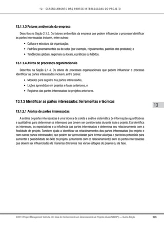 13 - GERENCIAMENTO DAS PARTES INTERESSADAS DO PROJETO
395
13
©2013 Project Management Institute. Um Guia do Conhecimento em Gerenciamento de Projetos (Guia PMBOK®
) — Quinta Edição
13.1.1.3 Fatores ambientais da empresa
Descritos na Seção 2.1.5. Os fatores ambientais da empresa que podem influenciar o processo Identificar
as partes interessadas incluem, entre outros:
•	 Cultura e estrutura da organização;
•	 Padrões governamentais ou do setor (por exemplo, regulamentos, padrões dos produtos); e
•	 Tendências globais, regionais ou locais, e práticas ou hábitos.
13.1.1.4 Ativos de processos organizacionais
Descritos na Seção 2.1.4. Os ativos de processos organizacionais que podem influenciar o processo
Identificar as partes interessadas incluem, entre outros:
•	 Modelos para registro das partes interessadas,
•	 Lições aprendidas em projetos e fases anteriores, e
•	 Registros das partes interessadas de projetos anteriores.
13.1.2 Identificar as partes interessadas: ferramentas e técnicas
13.1.2.1 Análise de partes interessadas
A análise de partes interessadas é uma técnica de coleta e análise sistemática de informações quantitativas
e qualitativas para determinar os interesses que devem ser considerados durante todo o projeto. Ela identifica
os interesses, as expectativas e a influência das partes interessadas e determina seu relacionamento com a
finalidade do projeto. Também ajuda a identificar os relacionamentos das partes interessadas (do projeto e
com outras partes interessadas) que podem ser aproveitadas para formar alianças e parcerias potenciais para
aumentar a possibilidade de êxito do projeto, juntamente com os relacionamentos com as partes interessadas
que devem ser influenciadas de maneiras diferentes nos vários estágios do projeto ou da fase.
 