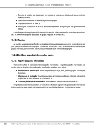 13 - GERENCIAMENTO DAS PARTES INTERESSADAS DO PROJETO
398 ©2013 Project Management Institute. Um Guia do Conhecimento em Gerenciamento de Projetos (Guia PMBOK®
) — Quinta Edição
•	 Gerentes de projetos que trabalharam em projetos da mesma área (diretamente ou por meio de
lições aprendidas);
•	 Especialistas no assunto da área de negócio ou do projeto;
•	 Grupos e consultores do setor; e
•	 Associações profissionais e técnicas, entidades reguladoras e organizações não governamentais
(ONGs).
A opinião especializada pode ser obtida por meio de consultas individuais (reuniões particulares,entrevistas,
etc.) ou em formato de painel (discussões de grupo, pesquisas de opinião, etc.).
13.1.2.3 Reuniões
As reuniões para análise de perfis são reuniões do projeto concebidas para desenvolver o entendimento das
principais partes interessadas do projeto, e podem ser usadas para a troca ou análise de informações sobre
papéis, interesses, conhecimentos e a situação geral de cada parte interessada do projeto.
13.1.3 Identificar as partes interessadas: saídas
13.1.3.1 Registro das partes interessadas
O principal resultado do processo Identificar as partes interessadas é o registro das partes interessadas. Ele
contém todos os detalhes relativos às partes identificadas, incluindo, entre outros:
•	 Informações de identificação. Nome, posição na organização, local, papel no projeto, informações
de contato;
•	 Informações de avaliação. Requisitos essenciais, principais expectativas, influência potencial no
projeto, fase de maior interesse no ciclo de vida; e
•	 Classificação das partes interessadas. Interna/externa, de apoio/neutra/resistente, etc.
Oregistrodaspartesinteressadasdeveserconsultadoeatualizadoregularmente,poisaspartesinteressadas
podem mudar, ou novas partes interessadas podem ser identificadas durante o ciclo de vida do projeto.
 