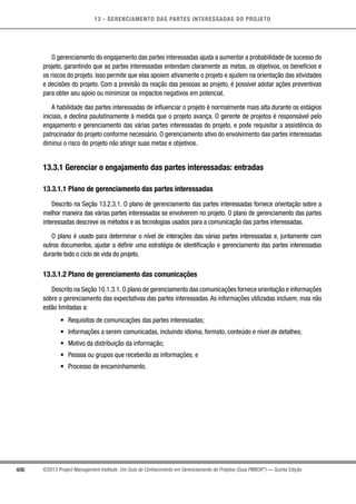13 - GERENCIAMENTO DAS PARTES INTERESSADAS DO PROJETO
406 ©2013 Project Management Institute. Um Guia do Conhecimento em Gerenciamento de Projetos (Guia PMBOK®
) — Quinta Edição
O gerenciamento do engajamento das partes interessadas ajuda a aumentar a probabilidade de sucesso do
projeto, garantindo que as partes interessadas entendam claramente as metas, os objetivos, os benefícios e
os riscos do projeto. Isso permite que elas apoiem ativamente o projeto e ajudem na orientação das atividades
e decisões do projeto. Com a previsão da reação das pessoas ao projeto, é possível adotar ações preventivas
para obter seu apoio ou minimizar os impactos negativos em potencial.
A habilidade das partes interessadas de influenciar o projeto é normalmente mais alta durante os estágios
iniciais, e declina paulatinamente à medida que o projeto avança. O gerente de projetos é responsável pelo
engajamento e gerenciamento das várias partes interessadas do projeto, e pode requisitar a assistência do
patrocinador do projeto conforme necessário. O gerenciamento ativo do envolvimento das partes interessadas
diminui o risco do projeto não atingir suas metas e objetivos.
13.3.1 Gerenciar o engajamento das partes interessadas: entradas
13.3.1.1 Plano de gerenciamento das partes interessadas
Descrito na Seção 13.2.3.1. O plano de gerenciamento das partes interessadas fornece orientação sobre a
melhor maneira das várias partes interessadas se envolverem no projeto. O plano de gerenciamento das partes
interessadas descreve os métodos e as tecnologias usados para a comunicação das partes interessadas.
O plano é usado para determinar o nível de interações das várias partes interessadas e, juntamente com
outros documentos, ajudar a definir uma estratégia de identificação e gerenciamento das partes interessadas
durante todo o ciclo de vida do projeto.
13.3.1.2 Plano de gerenciamento das comunicações
Descrito na Seção 10.1.3.1. O plano de gerenciamento das comunicações fornece orientação e informações
sobre o gerenciamento das expectativas das partes interessadas. As informações utilizadas incluem, mas não
estão limitadas a:
•	 Requisitos de comunicações das partes interessadas;
•	 Informações a serem comunicadas, incluindo idioma, formato, conteúdo e nível de detalhes;
•	 Motivo da distribuição da informação;
•	 Pessoa ou grupos que receberão as informações; e
•	 Processo de encaminhamento.
 