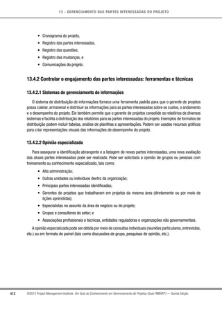 13 - GERENCIAMENTO DAS PARTES INTERESSADAS DO PROJETO
412 ©2013 Project Management Institute. Um Guia do Conhecimento em Gerenciamento de Projetos (Guia PMBOK®
) — Quinta Edição
•	 Cronograma do projeto,
•	 Registro das partes interessadas,
•	 Registro das questões,
•	 Registro das mudanças, e
•	 Comunicações do projeto.
13.4.2 Controlar o engajamento das partes interessadas: ferramentas e técnicas
13.4.2.1 Sistemas de gerenciamento de informações
O sistema de distribuição de informações fornece uma ferramenta padrão para que o gerente de projetos
possa coletar, armazenar e distribuir as informações para as partes interessadas sobre os custos, o andamento
e o desempenho do projeto. Ele também permite que o gerente de projetos consolide os relatórios de diversos
sistemas e facilita a distribuição dos relatórios para as partes interessadas do projeto. Exemplos de formatos de
distribuição podem incluir tabelas, análise de planilhas e apresentações. Podem ser usados recursos gráficos
para criar representações visuais das informações de desempenho do projeto.
13.4.2.2 Opinião especializada
Para assegurar a identificação abrangente e a listagem de novas partes interessadas, uma nova avaliação
das atuais partes interessadas pode ser realizada. Pode ser solicitada a opinião de grupos ou pessoas com
treinamento ou conhecimento especializado, tais como:
•	 Alta administração;
•	 Outras unidades ou indivíduos dentro da organização;
•	 Principais partes interessadas identificadas;
•	 Gerentes de projetos que trabalharam em projetos da mesma área (diretamente ou por meio de
lições aprendidas);
•	 Especialistas no assunto da área de negócio ou do projeto;
•	 Grupos e consultores do setor; e
•	 Associações profissionais e técnicas, entidades reguladoras e organizações não governamentais.
A opinião especializada pode ser obtida por meio de consultas individuais (reuniões particulares,entrevistas,
etc.) ou em formato de painel (tais como discussões de grupo, pesquisas de opinião, etc.).
 
