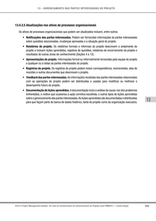 13 - GERENCIAMENTO DAS PARTES INTERESSADAS DO PROJETO
415
13
©2013 Project Management Institute. Um Guia do Conhecimento em Gerenciamento de Projetos (Guia PMBOK®
) — Quinta Edição
13.4.3.5 Atualizações nos ativos de processos organizacionais
Os ativos de processos organizacionais que podem ser atualizados incluem, entre outros:
•	 Notificações das partes interessadas. Podem ser fornecidas informações às partes interessadas
sobre questões solucionadas, mudanças aprovadas e a situação geral do projeto.
•	 Relatórios do projeto. Os relatórios formais e informais do projeto descrevem o andamento do
projeto e incluem lições aprendidas, registros de questões, relatórios de encerramento do projeto e
resultados de outras áreas de conhecimento (Seções 4 a 12).
•	 Apresentações do projeto. Informações formal ou informalmente fornecidas pela equipe do projeto
a qualquer ou a todas as partes interessadas do projeto.
•	 Registros do projeto. Os registros do projeto podem incluir correspondência, memorandos, atas de
reuniões e outros documentos que descrevam o projeto.
•	 Feedback das partes interessadas.As informações recebidas das partes interessadas relacionadas
com as operações do projeto podem ser distribuídas e usadas para modificar ou melhorar o
desempenho futuro do projeto.
•	 Documentação de lições aprendidas.A documentação inclui a análise da causa-raiz dos problemas
enfrentados, o motivo que ocasionou a ação corretiva escolhida, e outros tipos de lições aprendidas
sobreogerenciamentodaspartesinteressadas.Asliçõesaprendidassãodocumentadasedistribuídas
para que façam parte do banco de dados histórico, tanto do projeto como da organização executora.
 