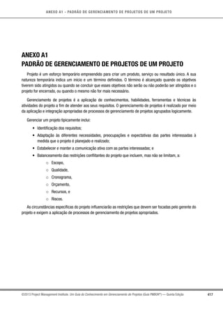 417
ANEXO A1 - PADRÃO DE GERENCIAMENTO DE PROJETOS DE UM PROJETO
©2013 Project Management Institute. Um Guia do Conhecimento em Gerenciamento de Projetos (Guia PMBOK®
) — Quinta Edição
ANEXO A1
PADRÃO DE GERENCIAMENTO DE PROJETOS DE UM PROJETO
Projeto é um esforço temporário empreendido para criar um produto, serviço ou resultado único. A sua
natureza temporária indica um início e um término definidos. O término é alcançado quando os objetivos
tiverem sido atingidos ou quando se concluir que esses objetivos não serão ou não poderão ser atingidos e o
projeto for encerrado, ou quando o mesmo não for mais necessário.
Gerenciamento de projetos é a aplicação de conhecimentos, habilidades, ferramentas e técnicas às
atividades do projeto a fim de atender aos seus requisitos. O gerenciamento de projetos é realizado por meio
da aplicação e integração apropriadas de processos de gerenciamento de projetos agrupados logicamente.
Gerenciar um projeto tipicamente inclui:
•	 Identificação dos requisitos;
•	 Adaptação às diferentes necessidades, preocupações e expectativas das partes interessadas à
medida que o projeto é planejado e realizado;
•	 Estabelecer e manter a comunicação ativa com as partes interessadas; e
•	 Balanceamento das restrições conflitantes do projeto que incluem, mas não se limitam, a:
○○ Escopo,
○○ Qualidade,
○○ Cronograma,
○○ Orçamento,
○○ Recursos, e
○○ Riscos.
As circunstâncias específicas do projeto influenciarão as restrições que devem ser focadas pelo gerente do
projeto e exigem a aplicação de processos de gerenciamento de projetos apropriados.
 