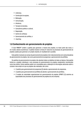 1 - INTRODUÇÃO
18 ©2013 Project Management Institute. Um Guia do Conhecimento em Gerenciamento de Projetos (Guia PMBOK®
) — Quinta Edição
•	 Liderança,
•	 Construção de equipes,
•	 Motivação,
•	 Comunicação,
•	 Influência,
•	 Tomada de decisões,
•	 Consciência política e cultural,
•	 Negociação,
•	 Ganho de confiança
•	 Gerenciamento de conflitos, e
•	 Coaching.
1.8 Conhecimento em gerenciamento de projetos
O Guia PMBOK®
contém o padrão para gerenciar a maioria dos projetos, na maior parte das vezes, e
em muitos setores econômicos. O padrão incluído no Anexo A1 descreve os processos de gerenciamento de
projetos usados para gerenciar um projeto visando um resultado bem sucedido.
Estepadrãoéexclusivoaocampodegerenciamentodeprojetosetemrelacionamentoscomoutrasdisciplinas
de gerenciamento de projetos, tais como gerenciamento de programas e gerenciamento de portfólios.
Os padrões de gerenciamento de projetos não abordam todos os detalhes de todos os tópicos. Este padrão
limita-se a projetos individuais e aos processos de gerenciamento de projetos amplamente reconhecidos
como boa prática. Outros padrões podem ser consultados para a obtenção de informações adicionais sobre o
contexto mais amplo em que os projetos são realizados, tais como:
•	 O padrão para gerenciamento de programas [3] aborda o gerenciamento de programas,
•	 O padrão para gerenciamento de portfólios [4] aborda o gerenciamento de portfólios,
•	 O modelo de maturidade organizacional em gerenciamento de projetos (OPM3®
) [5] examina as
capacidades dos processos de gerenciamento de projetos de uma empresa.
 