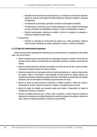 2 - INFLUÊNCIAS ORGANIZACIONAIS E CICLO DE VIDA DO PROJETO
28 ©2013 Project Management Institute. Um Guia do Conhecimento em Gerenciamento de Projetos (Guia PMBOK®
) — Quinta Edição
○○ Requisitos de comunicações da organização (p.ex., tecnologia de comunicações específica
disponível, mídia de comunicação autorizada, políticas de retenção de registros e requisitos
de segurança);
○○ Procedimentos de priorização, aprovação e emissão de autorizações de trabalho;
○○ Procedimentos de controle de riscos, incluindo categorias de riscos, modelos de declaração
de riscos, definições de probabilidade e impacto, e matriz de probabilidade e impacto; e
○○ Diretrizes padronizadas, instruções de trabalho, critérios de avaliação de propostas, e
critérios de medição de desempenho.
•	 Encerramento:
○○ Diretrizes ou requisitos de encerramento do projeto (p.ex., lições aprendidas, auditorias
finais do projeto, avaliações do projeto, validações de produto e critérios de aceitação).
2.1.4.2 Base de conhecimento corporativa
A base de conhecimento organizacional corporativa para o armazenamento e recuperação de informações
inclui, mas não se limita a:
•	 Bases de conhecimento de gerenciamento de configuração contendo as versões e linhas de base
de todas normas, políticas e procedimentos da organização executora, e quaisquer documentos do
projeto;
•	 Bancos de dados financeiros contendo informações como horas de mão de obra, custos incorridos,
orçamentos e qualquer estouro dos custos do projeto;
•	 Bases de conhecimento de informações históricas e lições aprendidas (p.ex., registros e documentos
de projetos, todas as informações e documentação de encerramento do projeto relativas aos
resultados de decisões de seleção de projetos anteriores e informações do desempenho dos projetos
anteriores, além de informações de atividades de gerenciamento de riscos);
•	 Bancos de dados de gerenciamento de problemas e defeitos contendo o status dos mesmos,
informações de controle, solução de problemas e defeitos, e resultados de itens de ação;
•	 Bancos de dados de medição dos processos usados para coletar e disponibilizar os dados de
medições dos processos e produtos; e
•	 Arquivos de projetos anteriores (p.ex., escopo, custo, cronograma, e linhas de base de medição do
desempenho, calendários dos projetos, diagramas de rede de cronograma dos projetos, registros dos
riscos, ações de respostas planejadas e impacto de riscos definido).
 