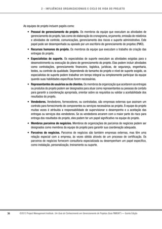2 - INFLUÊNCIAS ORGANIZACIONAIS E CICLO DE VIDA DO PROJETO
36 ©2013 Project Management Institute. Um Guia do Conhecimento em Gerenciamento de Projetos (Guia PMBOK®
) — Quinta Edição
As equipes de projeto incluem papéis como:
•	 Pessoal de gerenciamento do projeto. Os membros da equipe que executam as atividades de
gerenciamento do projeto,tais como de elaboração do cronograma,orçamento,emissão de relatórios
e atividades de controle, comunicações, gerenciamento dos riscos e suporte administrativo. Este
papel pode ser desempenhado ou apoiado por um escritório de gerenciamento de projetos (PMO).
•	 Recursos humanos do projeto. Os membros da equipe que executam o trabalho de criação das
entregas do projeto.
•	 Especialistas de suporte. Os especialistas de suporte executam as atividades exigidas para o
desenvolvimento ou execução do plano de gerenciamento do projeto. Elas podem incluir atividades
como contratações, gerenciamento financeiro, logística, jurídicas, de segurança, engenharia,
testes, ou controle da qualidade. Dependendo do tamanho do projeto e nível de suporte exigido, os
especialistas de suporte podem trabalhar em tempo integral ou simplesmente participar da equipe
quando suas habilidades específicas forem necessárias.
•	 Representantes de usuários ou de clientes. Os membros da organização que aceitarem as entregas
ou produtos do projeto podem ser designados para atuar como representantes ou pessoas de contato
para garantir a coordenação apropriada, orientar sobre os requisitos ou validar a aceitabilidade dos
resultados do projeto.
•	 Vendedores. Vendedores, fornecedores, ou contratadas, são empresas externas que assinam um
contrato para fornecimento de componentes ou serviços necessários ao projeto. À equipe do projeto
muitas vezes é atribuída a responsabilidade de supervisionar o desempenho e a aceitação das
entregas ou serviços dos vendedores. Se os vendedores arcarem com a maior parte do risco para
entrega dos resultados do projeto, eles podem ter um papel significativo na equipe do projeto.
•	 Membros parceiros de negócios. Membros de organizações de parceiros de negócios podem ser
designados como membros da equipe do projeto para garantir sua coordenação adequada.
•	 Parceiros de negócios. Parceiros de negócios são também empresas externas, mas têm uma
relação especial com a empresa, às vezes obtida através de um processo de certificação. Os
parceiros de negócios fornecem consultoria especializada ou desempenham um papel específico,
como instalação, personalização, treinamento ou suporte.
 