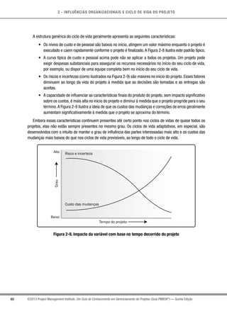 2 - INFLUÊNCIAS ORGANIZACIONAIS E CICLO DE VIDA DO PROJETO
40 ©2013 Project Management Institute. Um Guia do Conhecimento em Gerenciamento de Projetos (Guia PMBOK®
) — Quinta Edição
A estrutura genérica do ciclo de vida geralmente apresenta as seguintes características:
•	 Os níveis de custo e de pessoal são baixos no início, atingem um valor máximo enquanto o projeto é
executado e caem rapidamente conforme o projeto é finalizado.A Figura 2-8 ilustra este padrão típico.
•	 A curva típica de custo e pessoal acima pode não se aplicar a todos os projetos. Um projeto pode
exigir despesas substanciais para assegurar os recursos necessários no início do seu ciclo de vida,
por exemplo, ou dispor de uma equipe completa bem no início do seu ciclo de vida.
•	 Os riscos e incertezas (como ilustrados na Figura 2-9) são maiores no início do projeto. Esses fatores
diminuem ao longo da vida do projeto à medida que as decisões são tomadas e as entregas são
aceitas.
•	 A capacidade de influenciar as características finais do produto do projeto, sem impacto significativo
sobre os custos, é mais alta no início do projeto e diminui à medida que o projeto progride para o seu
término.A Figura 2-9 ilustra a ideia de que os custos das mudanças e correções de erros geralmente
aumentam significativamente à medida que o projeto se aproxima do término.
Embora essas características continuem presentes até certo ponto nos ciclos de vidas de quase todos os
projetos, elas não estão sempre presentes no mesmo grau. Os ciclos de vida adaptativos, em especial, são
desenvolvidos com o intuito de manter o grau de influência das partes interessadas mais alto e os custos das
mudanças mais baixos do que nos ciclos de vida previsíveis, ao longo de todo o ciclo de vida.
Risco e incerteza
Custo das mudanças
Tempo do projeto
Baixo
Alto
Grau
Figura 2-9. Impacto da variável com base no tempo decorrido do projeto
 