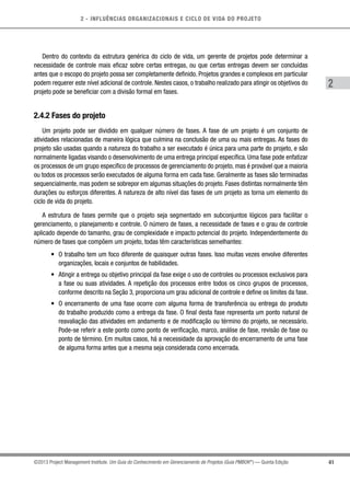 2 - INFLUÊNCIAS ORGANIZACIONAIS E CICLO DE VIDA DO PROJETO
41
2
©2013 Project Management Institute. Um Guia do Conhecimento em Gerenciamento de Projetos (Guia PMBOK®
) — Quinta Edição
Dentro do contexto da estrutura genérica do ciclo de vida, um gerente de projetos pode determinar a
necessidade de controle mais eficaz sobre certas entregas, ou que certas entregas devem ser concluídas
antes que o escopo do projeto possa ser completamente definido. Projetos grandes e complexos em particular
podem requerer este nível adicional de controle. Nestes casos, o trabalho realizado para atingir os objetivos do
projeto pode se beneficiar com a divisão formal em fases.
2.4.2 Fases do projeto
Um projeto pode ser dividido em qualquer número de fases. A fase de um projeto é um conjunto de
atividades relacionadas de maneira lógica que culmina na conclusão de uma ou mais entregas. As fases do
projeto são usadas quando a natureza do trabalho a ser executado é única para uma parte do projeto, e são
normalmente ligadas visando o desenvolvimento de uma entrega principal específica. Uma fase pode enfatizar
os processos de um grupo específico de processos de gerenciamento do projeto, mas é provável que a maioria
ou todos os processos serão executados de alguma forma em cada fase. Geralmente as fases são terminadas
sequencialmente, mas podem se sobrepor em algumas situações do projeto. Fases distintas normalmente têm
durações ou esforços diferentes. A natureza de alto nível das fases de um projeto as torna um elemento do
ciclo de vida do projeto.
A estrutura de fases permite que o projeto seja segmentado em subconjuntos lógicos para facilitar o
gerenciamento, o planejamento e controle. O número de fases, a necessidade de fases e o grau de controle
aplicado depende do tamanho, grau de complexidade e impacto potencial do projeto. Independentemente do
número de fases que compõem um projeto, todas têm características semelhantes:
•	 O trabalho tem um foco diferente de quaisquer outras fases. Isso muitas vezes envolve diferentes
organizações, locais e conjuntos de habilidades.
•	 Atingir a entrega ou objetivo principal da fase exige o uso de controles ou processos exclusivos para
a fase ou suas atividades. A repetição dos processos entre todos os cinco grupos de processos,
conforme descrito na Seção 3, proporciona um grau adicional de controle e define os limites da fase.
•	 O encerramento de uma fase ocorre com alguma forma de transferência ou entrega do produto
do trabalho produzido como a entrega da fase. O final desta fase representa um ponto natural de
reavaliação das atividades em andamento e de modificação ou término do projeto, se necessário.
Pode-se referir a este ponto como ponto de verificação, marco, análise de fase, revisão de fase ou
ponto de término. Em muitos casos, há a necessidade da aprovação do encerramento de uma fase
de alguma forma antes que a mesma seja considerada como encerrada.
 