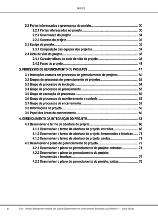 ÍNDICE
II ©2013 Project Management Institute. Um Guia do Conhecimento em Gerenciamento de Projetos (Guia PMBOK®
) — Quinta Edição
2.2 Partes interessadas e governança do projeto.......................................................... 30
2.2.1 Partes interessadas no projeto..................................................................... 30
2.2.2 Governança do projeto.................................................................................. 34
2.2.3 Sucesso do projeto........................................................................................ 35
2.3 Equipe do projeto....................................................................................................... 35
2.3.1 Composição das equipes dos projetos......................................................... 37
2.4 Ciclo de vida do projeto............................................................................................. 38
2.4.1 Características do ciclo de vida do projeto.................................................. 38
2.4.2 Fases do projeto............................................................................................ 41
3. PROCESSOS DE GERENCIAMENTO DE PROJETOS..............................................................47
3.1 Interações comuns em processos de gerenciamento de projetos.......................... 50
3.2 Grupos de processos de gerenciamento de projetos............................................... 52
3.3 Grupo de processos de iniciação.............................................................................. 54
3.4 Grupo de processos de planejamento...................................................................... 55
3.5 Grupo de execução de processos............................................................................. 56
3.6 Grupo de processos de monitoramento e controle.................................................. 57
3.7 Grupo de processos de encerramento...................................................................... 57
3.8 Informações do projeto............................................................................................. 58
3.9 Papel das áreas de conhecimento............................................................................ 60
4. GERENCIAMENTO DA INTEGRAÇÃO DO PROJETO...............................................................63
4.1 Desenvolver o termo de abertura do projeto............................................................ 66
4.1.1 Desenvolver o termo de abertura do projeto: entradas............................... 68
4.1.2 Desenvolver o termo de abertura do projeto: ferramentas e técnicas....... 71
4.1.3 Desenvolver o termo de abertura do projeto: saídas................................... 71
4.2 Desenvolver o plano de gerenciamento do projeto.................................................. 72
4.2.1 Desenvolver o plano de gerenciamento do projeto: entradas..................... 74
4.2.2 Desenvolver o plano de gerenciamento do projeto:
ferramentas e técnicas................................................................................. 76
4.2.3 Desenvolver o plano de gerenciamento do projeto: saídas......................... 76
 