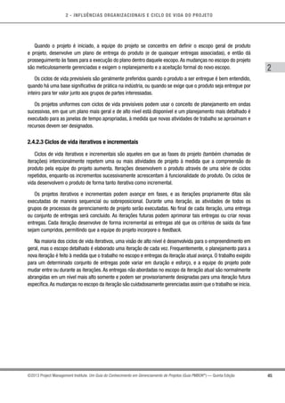2 - INFLUÊNCIAS ORGANIZACIONAIS E CICLO DE VIDA DO PROJETO
45
2
©2013 Project Management Institute. Um Guia do Conhecimento em Gerenciamento de Projetos (Guia PMBOK®
) — Quinta Edição
Quando o projeto é iniciado, a equipe do projeto se concentra em definir o escopo geral de produto
e projeto, desenvolve um plano de entrega do produto (e de quaisquer entregas associadas), e então dá
prosseguimento às fases para a execução do plano dentro daquele escopo.As mudanças no escopo do projeto
são meticulosamente gerenciadas e exigem o replanejamento e a aceitação formal do novo escopo.
Os ciclos de vida previsíveis são geralmente preferidos quando o produto a ser entregue é bem entendido,
quando há uma base significativa de prática na indústria, ou quando se exige que o produto seja entregue por
inteiro para ter valor junto aos grupos de partes interessadas.
Os projetos uniformes com ciclos de vida previsíveis podem usar o conceito de planejamento em ondas
sucessivas, em que um plano mais geral e de alto nível está disponível e um planejamento mais detalhado é
executado para as janelas de tempo apropriadas, à medida que novas atividades de trabalho se aproximam e
recursos devem ser designados.
2.4.2.3 Ciclos de vida iterativos e incrementais
Ciclos de vida iterativos e incrementais são aqueles em que as fases do projeto (também chamadas de
iterações) intencionalmente repetem uma ou mais atividades de projeto à medida que a compreensão do
produto pela equipe do projeto aumenta. Iterações desenvolvem o produto através de uma série de ciclos
repetidos, enquanto os incrementos sucessivamente acrescentam à funcionalidade do produto. Os ciclos de
vida desenvolvem o produto de forma tanto iterativa como incremental.
Os projetos iterativos e incrementais podem avançar em fases, e as iterações propriamente ditas são
executadas de maneira sequencial ou sobreposicional. Durante uma iteração, as atividades de todos os
grupos de processos de gerenciamento de projeto serão executadas. No final de cada iteração, uma entrega
ou conjunto de entregas será concluído. As iterações futuras podem aprimorar tais entregas ou criar novas
entregas. Cada iteração desenvolve de forma incremental as entregas até que os critérios de saída da fase
sejam cumpridos, permitindo que a equipe do projeto incorpore o feedback.
Na maioria dos ciclos de vida iterativos, uma visão de alto nível é desenvolvida para o empreendimento em
geral, mas o escopo detalhado é elaborado uma iteração de cada vez. Frequentemente, o planejamento para a
nova iteração é feito à medida que o trabalho no escopo e entregas da iteração atual avança. O trabalho exigido
para um determinado conjunto de entregas pode variar em duração e esforço, e a equipe do projeto pode
mudar entre ou durante as iterações. As entregas não abordadas no escopo da iteração atual são normalmente
abrangidas em um nível mais alto somente e podem ser provisoriamente designadas para uma iteração futura
específica.As mudanças no escopo da iteração são cuidadosamente gerenciadas assim que o trabalho se inicia.
 