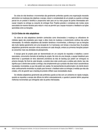 2 - INFLUÊNCIAS ORGANIZACIONAIS E CICLO DE VIDA DO PROJETO
46 ©2013 Project Management Institute. Um Guia do Conhecimento em Gerenciamento de Projetos (Guia PMBOK®
) — Quinta Edição
Os ciclos de vida iterativos e incrementais são geralmente preferidos quando uma organização necessita
administrar as mudanças dos objetivos e escopo, reduzir a complexidade de um projeto ou quando a entrega
parcial de um produto é benéfica e proporciona valor para um ou mais grupos de partes interessadas sem
causar impacto na entrega ou conjunto de entregas final. Projetos grandes e complexos são muitas vezes
executados de maneira iterativa para reduzir o risco ao permitir que a equipe incorpore o feedback e as lições
aprendidas entre as iterações.
2.4.2.4 Ciclos de vida adaptativos
Os ciclos de vida adaptativos (também conhecidos como direcionados à mudança ou utilizadores de
métodos ágeis) são projetados para reagir a altos níveis de mudança e envolvimento contínuo das partes
interessadas. Os métodos adaptativos são também iterativos e incrementais, a diferença é que as iterações
são muito rápidas (geralmente com uma duração de 2 a 4 semanas), com tempo e recursos fixos. Os projetos
adaptativos geralmente executam vários processos em cada iteração, embora as primeiras iterações possam
se concentrar mais nas atividades de planejamento.
O escopo geral do projeto pode ser desmembrado em um conjunto de requisitos e trabalhos a serem
executados, comumente chamado de backlog do projeto. No início de uma iteração, a equipe trabalhará para
determinar a quantidade de itens altamente prioritários da lista de backlog que podem ser entregues na
próxima iteração. No final de cada iteração, o produto deve estar pronto para a análise pelo cliente. Isso não
significa que o cliente deve aceitar a entrega, mas simplesmente que o produto não deve incluir características
inacabadas, incompletas, ou que não podem ser usadas. Os representantes do patrocinador e do cliente devem
estar continuamente envolvidos no projeto para fornecer o feedback sobre as entregas à medida que elas são
criadas, a fim de garantir que o backlog do produto reflitam suas necessidades atuais.
Os métodos adaptativos geralmente são preferidos quando se lida com um ambiente em rápida mutação,
quando os requisitos e escopo são difíceis de definir antecipadamente, e quando é possível definir pequenas
melhorias incrementais que entregarão valor às partes interessadas.
 