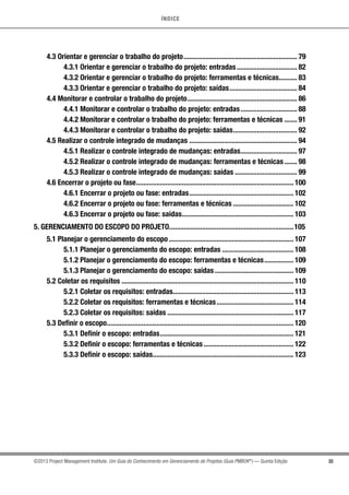 ÍNDICE
III©2013 Project Management Institute. Um Guia do Conhecimento em Gerenciamento de Projetos (Guia PMBOK®
) — Quinta Edição
4.3 Orientar e gerenciar o trabalho do projeto............................................................... 79
4.3.1 Orientar e gerenciar o trabalho do projeto: entradas.................................. 82
4.3.2 Orientar e gerenciar o trabalho do projeto: ferramentas e técnicas........... 83
4.3.3 Orientar e gerenciar o trabalho do projeto: saídas...................................... 84
4.4 Monitorar e controlar o trabalho do projeto............................................................. 86
4.4.1 Monitorar e controlar o trabalho do projeto: entradas................................ 88
4.4.2 Monitorar e controlar o trabalho do projeto: ferramentas e técnicas........ 91
4.4.3 Monitorar e controlar o trabalho do projeto: saídas.................................... 92
4.5 Realizar o controle integrado de mudanças............................................................ 94
4.5.1 Realizar o controle integrado de mudanças: entradas................................ 97
4.5.2 Realizar o controle integrado de mudanças: ferramentas e técnicas........ 98
4.5.3 Realizar o controle integrado de mudanças: saídas................................... 99
4.6 Encerrar o projeto ou fase....................................................................................... 100
4.6.1 Encerrar o projeto ou fase: entradas.......................................................... 102
4.6.2 Encerrar o projeto ou fase: ferramentas e técnicas.................................. 102
4.6.3 Encerrar o projeto ou fase: saídas.............................................................. 103
5. GERENCIAMENTO DO ESCOPO DO PROJETO.....................................................................105
5.1 Planejar o gerenciamento do escopo..................................................................... 107
5.1.1 Planejar o gerenciamento do escopo: entradas........................................ 108
5.1.2 Planejar o gerenciamento do escopo: ferramentas e técnicas................. 109
5.1.3 Planejar o gerenciamento do escopo: saídas............................................ 109
5.2 Coletar os requisitos............................................................................................... 110
5.2.1 Coletar os requisitos: entradas................................................................... 113
5.2.2 Coletar os requisitos: ferramentas e técnicas........................................... 114
5.2.3 Coletar os requisitos: saídas...................................................................... 117
5.3 Definir o escopo....................................................................................................... 120
5.3.1 Definir o escopo: entradas.......................................................................... 121
5.3.2 Definir o escopo: ferramentas e técnicas.................................................. 122
5.3.3 Definir o escopo: saídas.............................................................................. 123
 