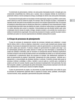 3 - PROCESSOS DE GERENCIAMENTO DE PROJETOS
55
3
©2013 Project Management Institute. Um Guia do Conhecimento em Gerenciamento de Projetos (Guia PMBOK®
) — Quinta Edição
O envolvimento de patrocinadores, clientes e de outras partes interessadas durante a iniciação gera uma
compreensão compartilhada dos critérios para o sucesso, reduz as despesas indiretas de envolvimento e
geralmente melhora o nível de aceitação da entrega, de satisfação do cliente e das outras partes interessadas.
Osprocessosdeiniciaçãopodemserexecutadosaníveldeorganização,programaouportfólioe,assimsendo,
seriam externos ao nível de controle do projeto. Por exemplo, antes da iniciação do projeto, a necessidade de
requisitos de alto nível pode ser documentada como parte de uma iniciativa organizacional maior. Um processo
de avaliação de alternativas pode ser utilizado para determinar a viabilidade do novo empreendimento. Podem
ser desenvolvidas descrições claras dos objetivos do projeto, incluindo as razões porque um projeto específico
é a melhor alternativa para cumprir os requisitos. A documentação para esta decisão também pode conter
a declaração inicial do escopo do projeto, entregas, duração do projeto e uma previsão dos recursos para a
análise do investimento da organização. Como parte dos processos de iniciação, o gerente do projeto recebe a
autoridade para aplicar os recursos organizacionais às atividades subsequentes do projeto.
3.4 Grupo de processos de planejamento
O grupo de processos de planejamento consiste dos processos realizados para estabelecer o escopo
total do esforço, definir e refinar os objetivos e desenvolver o curso de ação necessário para alcançar esses
objetivos. Os processos de planejamento desenvolvem o plano de gerenciamento e os documentos do projeto
que serão usados para executá-lo. A natureza complexa do gerenciamento de projetos pode exigir o uso
de realimentações periódicas para análise adicional. À medida que mais informações ou características do
projeto são coletadas e entendidas, pode ser necessário um planejamento adicional. Mudanças significativas
ocorridas ao longo do ciclo de vida do projeto acionam uma necessidade de revisitar um ou mais dos processos
de planejamento e possivelmente alguns dos processos de iniciação. Este detalhamento progressivo do
plano de gerenciamento de projetos é denominado “planejamento por ondas sucessivas”, indicando que o
planejamento e a documentação são atividades iterativas e contínuas. O benefício principal deste grupo de
processos é delinear a estratégia e a tática, e também o curso de ação ou o caminho para a conclusão do
projeto ou da fase com sucesso. Quando o grupo de processos de planejamento é bem gerenciado, fica mais
fácil conquistar a adesão e a participação das partes interessadas. Esses processos expressam como isto será
feito, estabelecendo o caminho para o alcance do objetivo desejado.
O plano de gerenciamento do projeto e os documentos do projeto desenvolvidos como saídas do grupo
de processos de planejamento explorarão todos os aspectos do escopo, tempo, qualidade, comunicações,
recursos humanos, riscos, aquisições e gerenciamento das partes interessadas.
 