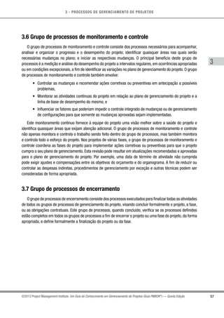 3 - PROCESSOS DE GERENCIAMENTO DE PROJETOS
57
3
©2013 Project Management Institute. Um Guia do Conhecimento em Gerenciamento de Projetos (Guia PMBOK®
) — Quinta Edição
3.6 Grupo de processos de monitoramento e controle
O grupo de processos de monitoramento e controle consiste dos processos necessários para acompanhar,
analisar e organizar o progresso e o desempenho do projeto; identificar quaisquer áreas nas quais serão
necessárias mudanças no plano; e iniciar as respectivas mudanças. O principal benefício deste grupo de
processos é a medição e análise do desempenho do projeto a intervalos regulares, em ocorrências apropriadas
ou em condições excepcionais, a fim de identificar as variações no plano de gerenciamento do projeto. O grupo
de processos de monitoramento e controle também envolve:
•	 Controlar as mudanças e recomendar ações corretivas ou preventivas em antecipação a possíveis
problemas,
•	 Monitorar as atividades contínuas do projeto em relação ao plano de gerenciamento do projeto e a
linha de base de desempenho do mesmo, e
•	 Influenciar os fatores que poderiam impedir o controle integrado de mudanças ou de gerenciamento
de configurações para que somente as mudanças aprovadas sejam implementadas.
Este monitoramento contínuo fornece à equipe do projeto uma visão melhor sobre a saúde do projeto e
identifica quaisquer áreas que exijam atenção adicional. O grupo de processos de monitoramento e controle
não apenas monitora e controla o trabalho sendo feito dentro do grupo de processos, mas também monitora
e controla todo o esforço do projeto. Nos projetos de várias fases, o grupo de processos de monitoramento e
controle coordena as fases do projeto para implementar ações corretivas ou preventivas para que o projeto
cumpra o seu plano de gerenciamento. Esta revisão pode resultar em atualizações recomendadas e aprovadas
para o plano de gerenciamento do projeto. Por exemplo, uma data de término de atividade não cumprida
pode exigir ajustes e compensações entre os objetivos do orçamento e do organograma. A fim de reduzir ou
controlar as despesas indiretas, procedimentos de gerenciamento por exceção e outras técnicas podem ser
consideradas de forma apropriada.
3.7 Grupo de processos de encerramento
O grupo de processos de encerramento consiste dos processos executados para finalizar todas as atividades
de todos os grupos de processos de gerenciamento do projeto, visando concluir formalmente o projeto, a fase,
ou as obrigações contratuais. Este grupo de processos, quando concluído, verifica se os processos definidos
estão completos em todos os grupos de processos a fim de encerrar o projeto ou uma fase do projeto, da forma
apropriada, e define formalmente a finalização do projeto ou da fase.
 