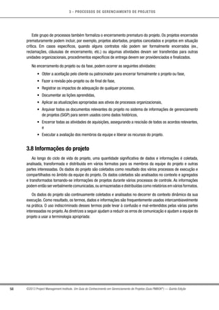 3 - PROCESSOS DE GERENCIAMENTO DE PROJETOS
58 ©2013 Project Management Institute. Um Guia do Conhecimento em Gerenciamento de Projetos (Guia PMBOK®
) — Quinta Edição
Este grupo de processos também formaliza o encerramento prematuro do projeto. Os projetos encerrados
prematuramente podem incluir, por exemplo, projetos abortados, projetos cancelados e projetos em situação
crítica. Em casos específicos, quando alguns contratos não podem ser formalmente encerrados (ex.,
reclamações, cláusulas de encerramento, etc.) ou algumas atividades devam ser transferidas para outras
unidades organizacionais, procedimentos específicos de entrega devem ser providenciados e finalizados.
No encerramento do projeto ou da fase, podem ocorrer as seguintes atividades:
•	 Obter a aceitação pelo cliente ou patrocinador para encerrar formalmente o projeto ou fase,
•	 Fazer a revisão pós-projeto ou de final de fase,
•	 Registrar os impactos de adequação de qualquer processo,
•	 Documentar as lições aprendidas,
•	 Aplicar as atualizações apropriadas aos ativos de processos organizacionais,
•	 Arquivar todos os documentos relevantes do projeto no sistema de informações de gerenciamento
de projetos (SIGP) para serem usados como dados históricos,
•	 Encerrar todas as atividades de aquisições, assegurando a rescisão de todos os acordos relevantes,
e
•	 Executar a avaliação dos membros da equipe e liberar os recursos do projeto.
3.8 Informações do projeto
Ao longo do ciclo de vida do projeto, uma quantidade significativa de dados e informações é coletada,
analisada, transformada e distribuída em vários formatos para os membros da equipe do projeto e outras
partes interessadas. Os dados do projeto são coletados como resultado dos vários processos de execução e
compartilhados no âmbito da equipe do projeto. Os dados coletados são analisados no contexto e agregados
e transformados tornando-se informações de projetos durante vários processos de controle. As informações
podem então ser verbalmente comunicadas,ou armazenadas e distribuídas como relatórios em vários formatos.
Os dados do projeto são continuamente coletados e analisados no decorrer do contexto dinâmico da sua
execução. Como resultado, os termos, dados e informações são frequentemente usados intercambiavelmente
na prática. O uso indiscriminado desses termos pode levar à confusão e mal-entendidos pelas várias partes
interessadas no projeto.As diretrizes a seguir ajudam a reduzir os erros de comunicação e ajudam a equipe do
projeto a usar a terminologia apropriada:
 