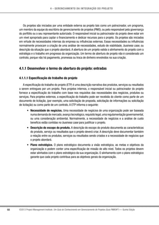 4 - GERENCIAMENTO DA INTEGRAÇÃO DO PROJETO
68 ©2013 Project Management Institute. Um Guia do Conhecimento em Gerenciamento de Projetos (Guia PMBOK®
) — Quinta Edição
Os projetos são iniciados por uma entidade externa ao projeto tais como um patrocinador, um programa,
um membro da equipe do escritório de gerenciamento de projetos (PMO), ou pelo responsável pela governança
do portfólio ou o seu representante autorizado. O responsável inicial ou patrocinador do projeto deve estar em
um nível apropriado para captar o financiamento e dedicar recursos para o projeto. Os projetos são iniciados
em virtude de necessidades internas da empresa ou influências externas. Essas necessidades ou influências
normalmente provocam a criação de uma análise de necessidades, estudo de viabilidade, business case, ou
descrição da situação que o projeto abordará. A abertura de um projeto valida o alinhamento do projeto com a
estratégia e o trabalho em progresso da organização. Um termo de abertura de projeto não é considerado um
contrato, porque não há pagamento, promessa ou troca de dinheiro envolvidos na sua criação.
4.1.1 Desenvolver o termo de abertura do projeto: entradas
4.1.1.1 Especificação do trabalho do projeto
A especificação do trabalho do projeto (ETP) é uma descrição narrativa dos produtos, serviços ou resultados
a serem entregues por um projeto. Para projetos internos, o responsável inicial ou patrocinador do projeto
fornece a especificação do trabalho com base nos requisitos das necessidades dos negócios, produtos ou
serviços. Para projetos externos, a especificação do trabalho pode ser recebida do cliente como parte de um
documento de licitação, (por exemplo, uma solicitação de proposta, solicitação de informações ou solicitação
de licitação) ou como parte de um contrato. A ETP informa o seguinte:
•	 Necessidade de negócios. Uma necessidade de negócios de uma organização pode ser baseada
numademandademercado,avançotecnológico,requisitolegal,umaregulamentaçãogovernamental,
ou uma consideração ambiental. Normalmente, a necessidade de negócios e a análise de custo
benefício estão contidas no business case para justificar o projeto.
•	 Descrição do escopo do produto. A descrição do escopo do produto documenta as características
do produto, serviço ou resultados que o projeto deverá criar. A descrição deve documentar também
a relação entre os produtos, serviços ou resultados sendo criados e a necessidade de negócios que
o projeto abordará.
•	 Plano estratégico. O plano estratégico documenta a visão estratégica, as metas e objetivos da
organização e podem conter uma especificação de missão de alto nível. Todos os projetos devem
estar alinhados com o plano estratégico da sua organização. O alinhamento com o plano estratégico
garante que cada projeto contribua para as objetivos gerais da organização.
 