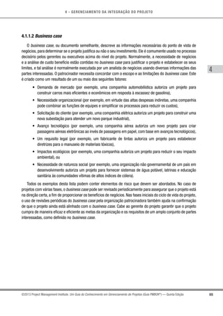 4 - GERENCIAMENTO DA INTEGRAÇÃO DO PROJETO
4
69©2013 Project Management Institute. Um Guia do Conhecimento em Gerenciamento de Projetos (Guia PMBOK®
) — Quinta Edição
4.1.1.2 Business case
O business case, ou documento semelhante, descreve as informações necessárias do ponto de vista de
negócios, para determinar se o projeto justifica ou não o seu investimento. Ele é comumente usado no processo
decisório pelos gerentes ou executivos acima do nível do projeto. Normalmente, a necessidade de negócios
e a análise de custo benefício estão contidas no business case para justificar o projeto e estabelecer os seus
limites, e tal análise é normalmente executada por um analista de negócios usando diversas informações das
partes interessadas. O patrocinador necessita concordar com o escopo e as limitações do business case. Este
é criado como um resultado de um ou mais dos seguintes fatores:
•	 Demanda de mercado (por exemplo, uma companhia automobilística autoriza um projeto para
construir carros mais eficientes e econômicos em resposta à escassez de gasolina),
•	 Necessidade organizacional (por exemplo, em virtude das altas despesas indiretas, uma companhia
pode combinar as funções de equipes e simplificar os processos para reduzir os custos),
•	 Solicitação do cliente (por exemplo, uma companhia elétrica autoriza um projeto para construir uma
nova subestação para atender um novo parque industrial),
•	 Avanço tecnológico (por exemplo, uma companhia aérea autoriza um novo projeto para criar
passagens aéreas eletrônicas ao invés de passagens em papel, com base em avanços tecnológicos),
•	 Um requisito legal (por exemplo, um fabricante de tintas autoriza um projeto para estabelecer
diretrizes para o manuseio de materiais tóxicos),
•	 Impactos ecológicos (por exemplo, uma companhia autoriza um projeto para reduzir o seu impacto
ambiental), ou
•	 Necessidade de natureza social (por exemplo, uma organização não governamental de um país em
desenvolvimento autoriza um projeto para fornecer sistemas de água potável, latrinas e educação
sanitária às comunidades vítimas de altos índices de cólera).
Todos os exemplos desta lista podem conter elementos de risco que devem ser abordados. No caso de
projetos com várias fases, o business case pode ser revisado periodicamente para assegurar que o projeto está
na direção certa, a fim de proporcionar os benefícios de negócios. Nas fases iniciais do ciclo de vida do projeto,
o uso de revisões periódicas do business case pela organização patrocinadora também ajuda na confirmação
de que o projeto ainda está alinhado com o business case. Cabe ao gerente do projeto garantir que o projeto
cumpra de maneira eficaz e eficiente as metas da organização e os requisitos de um amplo conjunto de partes
interessadas, como definido no business case.
 