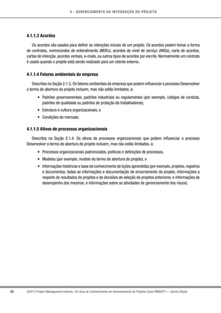 4 - GERENCIAMENTO DA INTEGRAÇÃO DO PROJETO
70 ©2013 Project Management Institute. Um Guia do Conhecimento em Gerenciamento de Projetos (Guia PMBOK®
) — Quinta Edição
4.1.1.3 Acordos
Os acordos são usados para definir as intenções iniciais de um projeto. Os acordos podem tomar a forma
de contratos, memorandos de entendimento (MDEs), acordos de nível de serviço (ANSs), carta de acordos,
cartas de intenção, acordos verbais, e-mails, ou outros tipos de acordos por escrito. Normalmente um contrato
é usado quando o projeto está sendo realizado para um cliente externo.
4.1.1.4 Fatores ambientais da empresa
Descritos na Seção 2.1.5. Os fatores ambientais da empresa que podem influenciar o processo Desenvolver
o termo de abertura do projeto incluem, mas não estão limitados, a:
•	 Padrões governamentais, padrões industriais ou regulamentos (por exemplo, códigos de conduta,
padrões de qualidade ou padrões de proteção de trabalhadores),
•	 Estrutura e cultura organizacionais, e
•	 Condições do mercado.
4.1.1.5 Ativos de processos organizacionais
Descritos na Seção 2.1.4. Os ativos de processos organizacionais que podem influenciar o processo
Desenvolver o termo de abertura do projeto incluem, mas não estão limitados, a:
•	 Processos organizacionais padronizados, políticas e definições de processos,
•	 Modelos (por exemplo, modelo do termo de abertura do projeto), e
•	 Informações históricas e base de conhecimento de lições aprendidas (por exemplo,projetos,registros
e documentos; todas as informações e documentação de encerramento do projeto, informações a
respeito de resultados de projetos e de decisões de seleção de projetos anteriores, e informações de
desempenho dos mesmos; e informações sobre as atividades de gerenciamento dos riscos).
 
