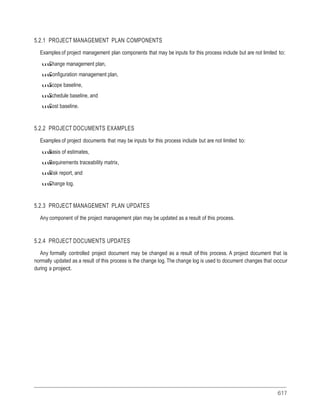 617
5.2.1 PROJECT MANAGEMENT PLAN COMPONENTS
Examples of project management plan components that may be inputs for this process include but are not limited to:
uuChange management plan,
uuConfiguration management plan,
uuScope baseline,
uuSchedule baseline, and
uuCost baseline.
5.2.2 PROJECT DOCUMENTS EXAMPLES
Examples of project documents that may be inputs for this process include but are not limited to:
uuBasis of estimates,
uuRequirements traceability matrix,
uuRisk report, and
uuChange log.
5.2.3 PROJECT MANAGEMENT PLAN UPDATES
Any component of the project management plan may be updated as a result of this process.
5.2.4 PROJECT DOCUMENTS UPDATES
Any formally controlled project document may be changed as a result of this process. A project document that is
normally updated as a result of this process is the change log. The change log is used to document changes that occur
during a project.
 