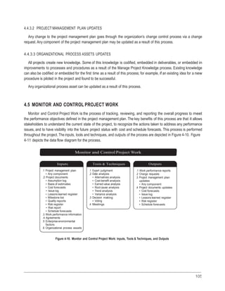 105
4.4.3.2 PROJECT MANAGEMENT PLAN UPDATES
Any change to the project management plan goes through the organization’s change control process via a change
request. Any component of the project management plan may be updated as a result of this process.
4.4.3.3 ORGANIZATIONAL PROCESS ASSETS UPDATES
All projects create new knowledge. Some of this knowledge is codified, embedded in deliverables, or embedded in
improvements to processes and procedures as a result of the Manage Project Knowledge process. Existing knowledge
can also be codified or embedded for the first time as a result of this process; for example, if an existing idea for a new
procedure is piloted in the project and found to be successful.
Any organizational process asset can be updated as a result of this process.
4.5 MONITOR AND CONTROL PROJECT WORK
Monitor and Control Project Work is the process of tracking, reviewing, and reporting the overall progress to meet
the performance objectives defined in the project management plan. The key benefits of this process are that it allows
stakeholders to understand the current state of the project, to recognize the actions taken to address any performance
issues, and to have visibility into the future project status with cost and schedule forecasts. This process is performed
throughout the project. The inputs, tools and techniques, and outputs of the process are depicted in Figure 4-10. Figure
4-11 depicts the data flow diagram for the process.
Monitor and Control Project Work
Inputs Tools & Techniques Outputs
.1 Project management plan
• Any component
.2 Project documents
• Assumption log
• Basis of estimates
• Cost forecasts
• Issue log
• Lessons learned register
• Milestone list
• Quality reports
• Risk register
• Risk report
• Schedule forecasts
.3 Work performance information
.4 Agreements
.5 Enterprise environmental
factors
.6 Organizational process assets
.1 Expert judgment
.2 Data analysis
• Alternatives analysis
• Cost-benefit analysis
• Earned value analysis
• Root cause analysis
• Trend analysis
• Variance analysis
.3 Decision making
• Voting
.4 Meetings
.1 Work performance reports
.2 Change requests
.3 Project management plan
updates
• Any component
.4 Project documents updates
• Cost forecasts
• Issue log
• Lessons learned register
• Risk register
• Schedule forecasts
Figure 4-10. Monitor and Control Project Work: Inputs, Tools & Techniques, and Outputs
 