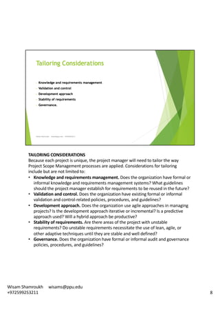 TAILORING	CONSIDERATIONS	
Because	each	project	is	unique,	the	project	manager	will	need	to	tailor	the	way	
Project	Scope	Management	processes	are	applied.	Considerations	for	tailoring	
include	but	are	not	limited	to:	
• Knowledge	and	requirements	management.	Does	the	organization	have	formal	or	
informal	knowledge	and	requirements	management	systems?	What	guidelines	
should	the	project	manager	establish	for	requirements	to	be	reused	in	the	future?	
• Validation	and	control.	Does	the	organization	have	existing	formal	or	informal	
validation	and	control-related	policies,	procedures,	and	guidelines?	
• Development	approach.	Does	the	organization	use	agile	approaches	in	managing	
projects?	Is	the	development	approach	iterative	or	incremental?	Is	a	predictive	
approach	used?	Will	a	hybrid	approach	be	productive?	
• Stability	of	requirements.	Are	there	areas	of	the	project	with	unstable	
requirements?	Do	unstable	requirements	necessitate	the	use	of	lean,	agile,	or	
other	adaptive	techniques	until	they	are	stable	and	well	defined?	
• Governance.	Does	the	organization	have	formal	or	informal	audit	and	governance	
policies,	procedures,	and	guidelines?	
8
Wisam	Shamroukh					wisams@ppu.edu					
+972599253211
 