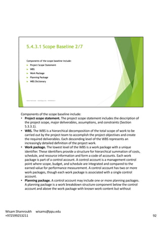 Components	of	the	scope	baseline	include:	
• Project	scope	statement.	The	project	scope	statement	includes	the	description	of	
the	project	scope,	major	deliverables,	assumptions,	and	constraints	(Section	
5.3.3.1).	
• WBS.	The	WBS	is	a	hierarchical	decomposition	of	the	total	scope	of	work	to	be	
carried	out	by	the	project	team	to	accomplish	the	project	objectives	and	create	
the	required	deliverables.	Each	descending	level	of	the	WBS	represents	an	
increasingly	detailed	definition	of	the	project	work.	
• Work	package.	The	lowest	level	of	the	WBS	is	a	work	package	with	a	unique	
identifier.	These	identifiers	provide	a	structure	for	hierarchical	summation	of	costs,	
schedule,	and	resource	information	and	form	a	code	of	accounts.	Each	work	
package	is	part	of	a	control	account.	A	control	account	is	a	management	control	
point	where	scope,	budget,	and	schedule	are	integrated	and	compared	to	the	
earned	value	for	performance	measurement.	A	control	account	has	two	or	more	
work	packages,	though	each	work	package	is	associated	with	a	single	control	
account.	
• Planning	package.	A	control	account	may	include	one	or	more	planning	packages.	
A	planning	package	is	a	work	breakdown	structure	component	below	the	control	
account	and	above	the	work	package	with	known	work	content	but	without	
92
Wisam	Shamroukh					wisams@ppu.edu					
+972599253211
 
