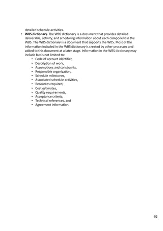 detailed	schedule	activities.	
• WBS	dictionary.	The	WBS	dictionary	is	a	document	that	provides	detailed	
deliverable,	activity,	and	scheduling	information	about	each	component	in	the	
WBS.	The	WBS	dictionary	is	a	document	that	supports	the	WBS.	Most	of	the	
information	included	in	the	WBS	dictionary	is	created	by	other	processes	and	
added	to	this	document	at	a	later	stage.	Information	in	the	WBS	dictionary	may	
include	but	is	not	limited	to:	
• Code	of	account	identifier,	
• Description	of	work,	
• Assumptions	and	constraints,	
• Responsible	organization,	
• Schedule	milestones,	
• Associated	schedule	activities,	
• Resources	required,	
• Cost	estimates,	
• Quality	requirements,	
• Acceptance	criteria,	
• Technical	references,	and	
• Agreement	information.	
92
 