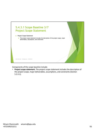 Components	of	the	scope	baseline	include:	
• Project	scope	statement.	The	project	scope	statement	includes	the	description	of	
the	project	scope,	major	deliverables,	assumptions,	and	constraints	(Section	
5.3.3.1).	
93
Wisam	Shamroukh					wisams@ppu.edu					
+972599253211
 