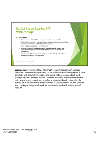 • Work	package.	The	lowest	level	of	the	WBS	is	a	work	package	with	a	unique	
identifier.	These	identifiers	provide	a	structure	for	hierarchical	summation	of	costs,	
schedule,	and	resource	information	and	form	a	code	of	accounts.	Each	work	
package	is	part	of	a	control	account.	A	control	account	is	a	management	control	
point	where	scope,	budget,	and	schedule	are	integrated	and	compared	to	the	
earned	value	for	performance	measurement.	A	control	account	has	two	or	more	
work	packages,	though	each	work	package	is	associated	with	a	single	control	
account.	
95
Wisam	Shamroukh					wisams@ppu.edu					
+972599253211
 