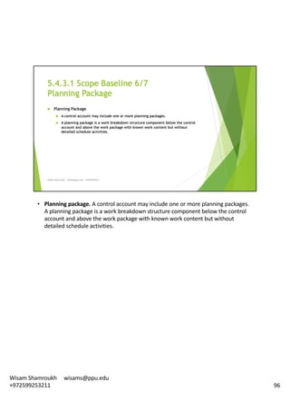 • Planning	package.	A	control	account	may	include	one	or	more	planning	packages.	
A	planning	package	is	a	work	breakdown	structure	component	below	the	control	
account	and	above	the	work	package	with	known	work	content	but	without	
detailed	schedule	activities.	
96
Wisam	Shamroukh					wisams@ppu.edu					
+972599253211
 