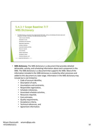 • WBS	dictionary.	The	WBS	dictionary	is	a	document	that	provides	detailed	
deliverable,	activity,	and	scheduling	information	about	each	component	in	the	
WBS.	The	WBS	dictionary	is	a	document	that	supports	the	WBS.	Most	of	the	
information	included	in	the	WBS	dictionary	is	created	by	other	processes	and	
added	to	this	document	at	a	later	stage.	Information	in	the	WBS	dictionary	may	
include	but	is	not	limited	to:	
• Code	of	account	identifier,	
• Description	of	work,	
• Assumptions	and	constraints,	
• Responsible	organization,	
• Schedule	milestones,	
• Associated	schedule	activities,	
• Resources	required,	
• Cost	estimates,	
• Quality	requirements,	
• Acceptance	criteria,	
• Technical	references,	and	
• Agreement	information.	
97
Wisam	Shamroukh					wisams@ppu.edu					
+972599253211
 