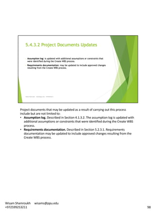 Project	documents	that	may	be	updated	as	a	result	of	carrying	out	this	process	
include	but	are	not	limited	to:	
• Assumption	log.	Described	in	Section	4.1.3.2.	The	assumption	log	is	updated	with	
additional	assumptions	or	constraints	that	were	identified	during	the	Create	WBS	
process.	
• Requirements	documentation.	Described	in	Section	5.2.3.1.	Requirements	
documentation	may	be	updated	to	include	approved	changes	resulting	from	the	
Create	WBS	process.	
98
Wisam	Shamroukh					wisams@ppu.edu					
+972599253211
 