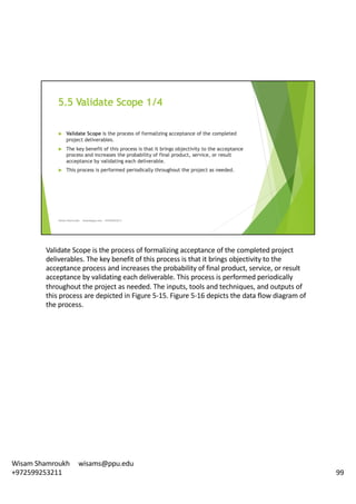 Validate	Scope	is	the	process	of	formalizing	acceptance	of	the	completed	project	
deliverables.	The	key	benefit	of	this	process	is	that	it	brings	objectivity	to	the	
acceptance	process	and	increases	the	probability	of	final	product,	service,	or	result	
acceptance	by	validating	each	deliverable.	This	process	is	performed	periodically	
throughout	the	project	as	needed.	The	inputs,	tools	and	techniques,	and	outputs	of	
this	process	are	depicted	in	Figure	5-15.	Figure	5-16	depicts	the	data	flow	diagram	of	
the	process.	
99
Wisam	Shamroukh					wisams@ppu.edu					
+972599253211
 