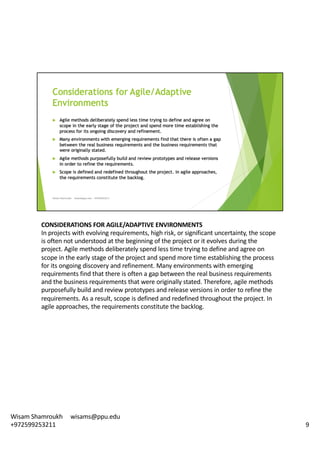 CONSIDERATIONS	FOR	AGILE/ADAPTIVE	ENVIRONMENTS	
In	projects	with	evolving	requirements,	high	risk,	or	significant	uncertainty,	the	scope	
is	often	not	understood	at	the	beginning	of	the	project	or	it	evolves	during	the	
project.	Agile	methods	deliberately	spend	less	time	trying	to	define	and	agree	on	
scope	in	the	early	stage	of	the	project	and	spend	more	time	establishing	the	process	
for	its	ongoing	discovery	and	refinement.	Many	environments	with	emerging	
requirements	find	that	there	is	often	a	gap	between	the	real	business	requirements	
and	the	business	requirements	that	were	originally	stated.	Therefore,	agile	methods	
purposefully	build	and	review	prototypes	and	release	versions	in	order	to	refine	the	
requirements.	As	a	result,	scope	is	defined	and	redefined	throughout	the	project.	In	
agile	approaches,	the	requirements	constitute	the	backlog.	
9
Wisam	Shamroukh					wisams@ppu.edu					
+972599253211
 