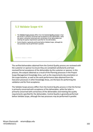 The	verified	deliverables	obtained	from	the	Control	Quality	process	are	reviewed	with	
the	customer	or	sponsor	to	ensure	they	are	completed	satisfactorily	and	have	
received	formal	acceptance	of	the	deliverables	by	the	customer	or	sponsor.	In	this	
process,	the	outputs	obtained	as	a	result	of	the	Planning	processes	in	the	Project	
Scope	Management	Knowledge	Area,	such	as	the	requirements	documentation	or	
the	scope	baseline,	as	well	as	the	work	performance	data	obtained	from	the	
Execution	processes	in	other	Knowledge	Areas,	are	the	basis	for	performing	the	
validation	and	for	final	acceptance.	
The	Validate	Scope	process	differs	from	the	Control	Quality	process	in	that	the	former	
is	primarily	concerned	with	acceptance	of	the	deliverables,	while	the	latter	is	
primarily	concerned	with	correctness	of	the	deliverables	and	meeting	the	quality	
requirements	specified	for	the	deliverables.	Control	Quality	is	generally	performed	
before	Validate	Scope,	although	the	two	processes	may	be	performed	in	parallel.	
102
Wisam	Shamroukh					wisams@ppu.edu					
+972599253211
 