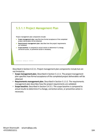Described	in	Section	4.2.3.1.	Project	management	plan	components	include	but	are	
not	limited	to:	
• Scope	management	plan.	Described	in	Section	5.1.3.1.	The	project	management	
plan	specifies	how	formal	acceptance	of	the	completed	project	deliverables	will	be	
obtained.	
• Requirements	management	plan.	Described	in	Section	5.1.3.2.	The	requirements	
management	plan	describes	how	the	project	requirements	are	validated.	
• Scope	baseline.	Described	in	Section	5.4.3.1.	The	scope	baseline	is	compared	to	
actual	results	to	determine	if	a	change,	corrective	action,	or	preventive	action	is	
necessary.	
104
Wisam	Shamroukh					wisams@ppu.edu					
+972599253211
 