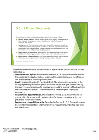 Project	documents	that	can	be	considered	as	inputs	for	this	process	include	but	are	
not	limited	to:	
• Lessons	learned	register:	Described	in	Section	4.4.3.1.	Lessons	learned	earlier	in	
the	project	can	be	applied	to	later	phases	in	the	project	to	improve	the	efficiency	
and	effectiveness	of	validating	deliverables.	
• Quality	reports.	Described	in	Section	8.2.3.1.	The	information	presented	in	the	
quality	report	may	include	all	quality	assurance	issues	managed	or	escalated	by	
the	team,	recommendations	for	improvement,	and	the	summary	of	findings	from	
the	Control	Quality	process.	This	information	is	reviewed	prior	to	product	
acceptance.	
• Requirements	documentation.	Described	in	Section	5.2.3.1.	Requirements	are	
compared	to	the	actual	results	to	determine	if	a	change,	corrective	action,	or	
preventive	action	is	necessary.	
• Requirements	traceability	matrix.	Described	in	Section	5.2.3.2.	The	requirements	
traceability	matrix	contains	information	about	requirements,	including	how	they	
will	be	validated.	
105
Wisam	Shamroukh					wisams@ppu.edu					
+972599253211
 