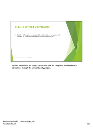 Verified	deliverables	are	project	deliverables	that	are	completed	and	checked	for	
correctness	through	the	Control	Quality	process.	
106
Wisam	Shamroukh					wisams@ppu.edu					
+972599253211
 