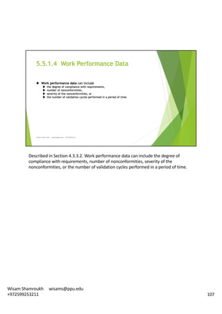 Described	in	Section	4.3.3.2.	Work	performance	data	can	include	the	degree	of	
compliance	with	requirements,	number	of	nonconformities,	severity	of	the	
nonconformities,	or	the	number	of	validation	cycles	performed	in	a	period	of	time.	
107
Wisam	Shamroukh					wisams@ppu.edu					
+972599253211
 
