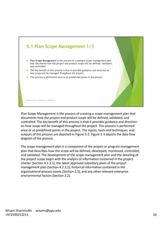 Plan	Scope	Management	is	the	process	of	creating	a	scope	management	plan	that	
documents	how	the	project	and	product	scope	will	be	defined,	validated,	and	
controlled.	The	key	benefit	of	this	process	is	that	it	provides	guidance	and	direction	
on	how	scope	will	be	managed	throughout	the	project.	This	process	is	performed	
once	or	at	predefined	points	in	the	project.	The	inputs,	tools	and	techniques,	and	
outputs	of	this	process	are	depicted	in	Figure	5-2.	Figure	5-3	depicts	the	data	flow	
diagram	of	the	process.	
The	scope	management	plan	is	a	component	of	the	project	or	program	management	
plan	that	describes	how	the	scope	will	be	defined,	developed,	monitored,	controlled,	
and	validated.	The	development	of	the	scope	management	plan	and	the	detailing	of	
the	project	scope	begin	with	the	analysis	of	information	contained	in	the	project	
charter	(Section	4.1.3.1),	the	latest	approved	subsidiary	plans	of	the	project	
management	plan	(Section	4.2.3.1),	historical	information	contained	in	the	
organizational	process	assets	(Section	2.3),	and	any	other	relevant	enterprise	
environmental	factors	(Section	2.2).	
10
Wisam	Shamroukh					wisams@ppu.edu					
+972599253211
 