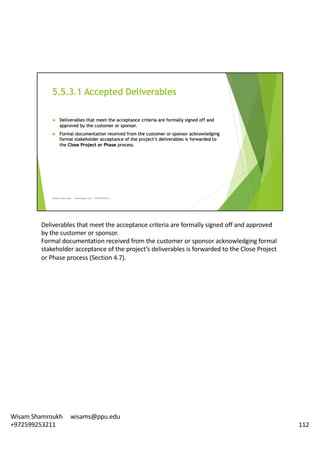 Deliverables	that	meet	the	acceptance	criteria	are	formally	signed	off	and	approved	
by	the	customer	or	sponsor.	
Formal	documentation	received	from	the	customer	or	sponsor	acknowledging	formal	
stakeholder	acceptance	of	the	project’s	deliverables	is	forwarded	to	the	Close	Project	
or	Phase	process	(Section	4.7).	
112
Wisam	Shamroukh					wisams@ppu.edu					
+972599253211
 