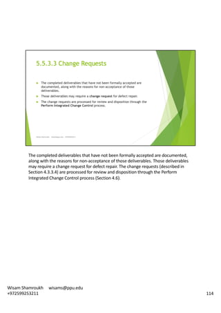 The	completed	deliverables	that	have	not	been	formally	accepted	are	documented,	
along	with	the	reasons	for	non-acceptance	of	those	deliverables.	Those	deliverables	
may	require	a	change	request	for	defect	repair.	The	change	requests	(described	in	
Section	4.3.3.4)	are	processed	for	review	and	disposition	through	the	Perform	
Integrated	Change	Control	process	(Section	4.6).	
114
Wisam	Shamroukh					wisams@ppu.edu					
+972599253211
 