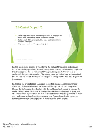 Control	Scope	is	the	process	of	monitoring	the	status	of	the	project	and	product	
scope	and	managing	changes	to	the	scope	baseline.	The	key	benefit	of	this	process	is	
that	the	scope	baseline	is	maintained	throughout	the	project.	This	process	is	
performed	throughout	the	project.	The	inputs,	tools	and	techniques,	and	outputs	of	
this	process	are	depicted	in	Figure	5-17.	Figure	5-18	depicts	the	data	flow	diagram	of	
the	process.	
Controlling	the	project	scope	ensures	all	requested	changes	and	recommended	
corrective	or	preventive	actions	are	processed	through	the	Perform	Integrated	
Change	Control	process	(see	Section	4.6).	Control	Scope	is	also	used	to	manage	the	
actual	changes	when	they	occur	and	is	integrated	with	the	other	control	processes.	
The	uncontrolled	expansion	to	product	or	project	scope	without	adjustments	to	time,	
cost,	and	resources	is	referred	to	as	scope	creep.	Change	is	inevitable;	therefore,	
some	type	of	change	control	process	is	mandatory	for	every	project.	
116
Wisam	Shamroukh					wisams@ppu.edu					
+972599253211
 