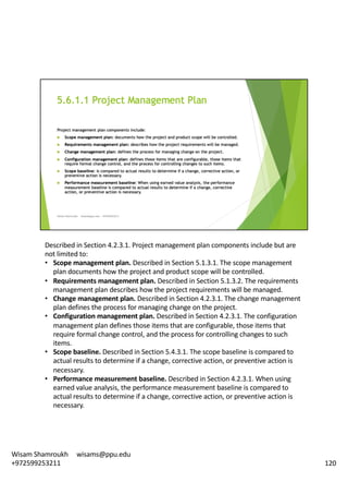 Described	in	Section	4.2.3.1.	Project	management	plan	components	include	but	are	
not	limited	to:	
• Scope	management	plan.	Described	in	Section	5.1.3.1.	The	scope	management	
plan	documents	how	the	project	and	product	scope	will	be	controlled.	
• Requirements	management	plan.	Described	in	Section	5.1.3.2.	The	requirements	
management	plan	describes	how	the	project	requirements	will	be	managed.	
• Change	management	plan.	Described	in	Section	4.2.3.1.	The	change	management	
plan	defines	the	process	for	managing	change	on	the	project.	
• Configuration	management	plan.	Described	in	Section	4.2.3.1.	The	configuration	
management	plan	defines	those	items	that	are	configurable,	those	items	that	
require	formal	change	control,	and	the	process	for	controlling	changes	to	such	
items.	
• Scope	baseline.	Described	in	Section	5.4.3.1.	The	scope	baseline	is	compared	to	
actual	results	to	determine	if	a	change,	corrective	action,	or	preventive	action	is	
necessary.	
• Performance	measurement	baseline.	Described	in	Section	4.2.3.1.	When	using	
earned	value	analysis,	the	performance	measurement	baseline	is	compared	to	
actual	results	to	determine	if	a	change,	corrective	action,	or	preventive	action	is	
necessary.	
120
Wisam	Shamroukh					wisams@ppu.edu					
+972599253211
 