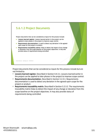 Project	documents	that	can	be	considered	as	inputs	for	this	process	include	but	are	
not	limited	to:	
• Lessons	learned	register.	Described	in	Section	4.4.3.1.	Lessons	learned	earlier	in	
the	project	can	be	applied	to	later	phases	in	the	project	to	improve	scope	control.	
• Requirements	documentation.	Described	in	Section	5.2.3.1.	Requirements	
documentation	is	used	to	detect	any	deviation	in	the	agreed-upon	scope	for	the	
project	or	product.	
• Requirements	traceability	matrix.	Described	in	Section	5.2.3.2.	The	requirements	
traceability	matrix	helps	to	detect	the	impact	of	any	change	or	deviation	from	the	
scope	baseline	on	the	project	objectives.	It	may	also	provide	status	of	
requirements	being	controlled.	
121
Wisam	Shamroukh					wisams@ppu.edu					
+972599253211
 