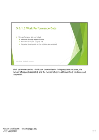Work	performance	data	can	include	the	number	of	change	requests	received,	the	
number	of	requests	accepted,	and	the	number	of	deliverables	verified,	validated,	and	
completed.	
122
Wisam	Shamroukh					wisams@ppu.edu					
+972599253211
 