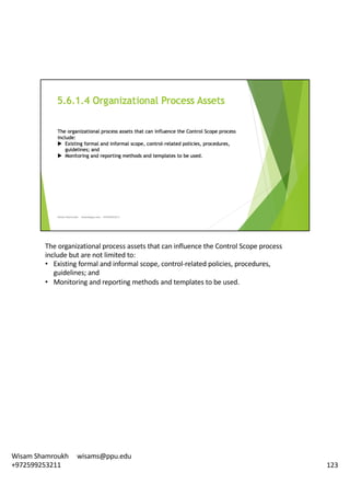The	organizational	process	assets	that	can	influence	the	Control	Scope	process	
include	but	are	not	limited	to:	
• Existing	formal	and	informal	scope,	control-related	policies,	procedures,	
guidelines;	and
• Monitoring	and	reporting	methods	and	templates	to	be	used.	
123
Wisam	Shamroukh					wisams@ppu.edu					
+972599253211
 